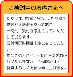 ご検討中のお客さまへただいま、お問い合わせ、お見積り依頼が大変混みあっており一時的に受付を停止させていただいております。受付再開時期は未定となっております。お急ぎのところ、大変ご迷惑をおかけいたしますが、ご理解のほど、何卒よろしくお願い申し上げます。