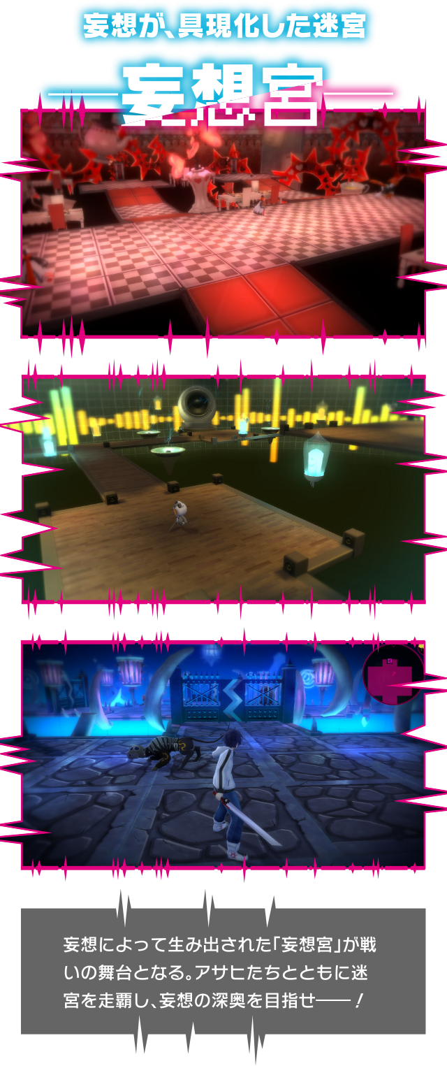 妄想が、具現化した迷宮 ―妄想宮― 妄想によって生み出された『妄想宮』が戦いの舞台となる。アサヒたちとともに迷宮を制覇し、妄想の深奥を目指せ――！