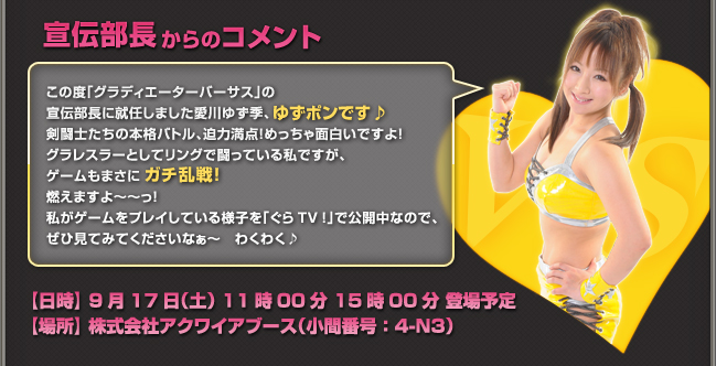 この度「グラディエーターバーサス」の宣伝部長に就任しました愛川ゆず季、ゆずポンです♪剣闘士たちの本格バトル、迫力満点！　めっちゃ面白いですよ！グラレスラーとしてリングで闘っている私ですが、ゲームもまさにガチ乱戦！燃えますよ～～っ！私がゲームをプレイしている様子を「ぐらTV！」で公開中なので、ぜひ見てみてくださいなぁ～　わくわく♪【日時】 9月17日（土） 11時00分 15時00分 登場予定【場所】 株式会社アクワイアブース（小間番号：4-N3）