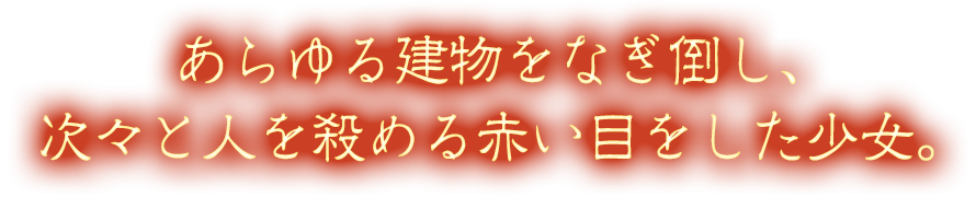 あらゆる建物をなぎ倒し、次々と人を殺める赤い目をした少女。