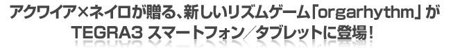 アクワイアxネイロが贈る、新しいリズムゲーム「orgarhythm」が、TEGRA3スマートフォン/タブレットに登場!