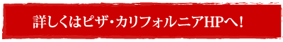 詳しくはピザ・カリフォルニアHPへ！